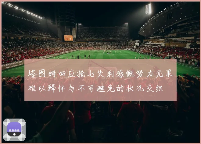 塔图姆回应抢七失利感慨努力无果难以释怀与不可避免的状况交织