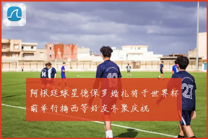 阿根廷球星德保罗婚礼将于世界杯前举行梅西等好友齐聚庆祝