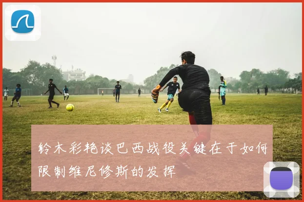 铃木彩艳谈巴西战役关键在于如何限制维尼修斯的发挥