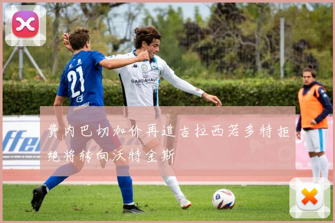 费内巴切加价再追吉拉西若多特拒绝将转向沃特金斯