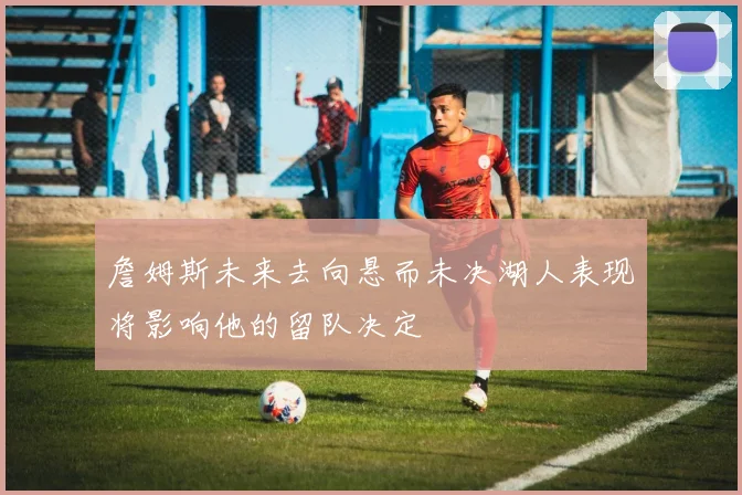 詹姆斯未来去向悬而未决湖人表现将影响他的留队决定