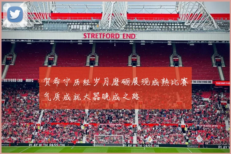 贺希宁历经岁月磨砺展现成熟比赛气质成就大器晚成之路