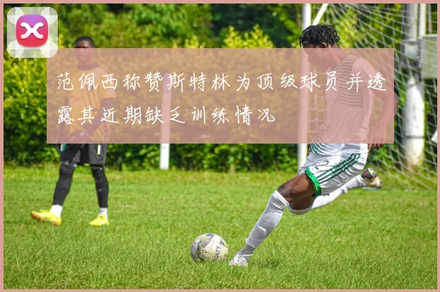 范佩西称赞斯特林为顶级球员并透露其近期缺乏训练情况
