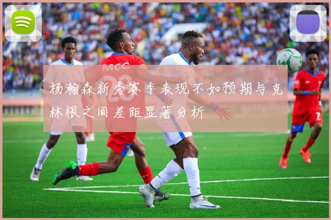 杨瀚森新秀赛季表现不如预期与克林根之间差距显著分析