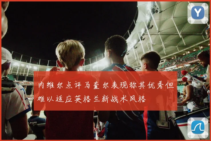 内维尔点评马奎尔表现称其优秀但难以适应英格兰新战术风格