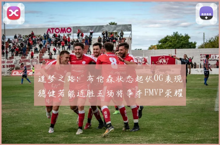 追梦之路：布伦森状态起伏OG表现稳健若能连胜五场将争夺FMVP荣耀