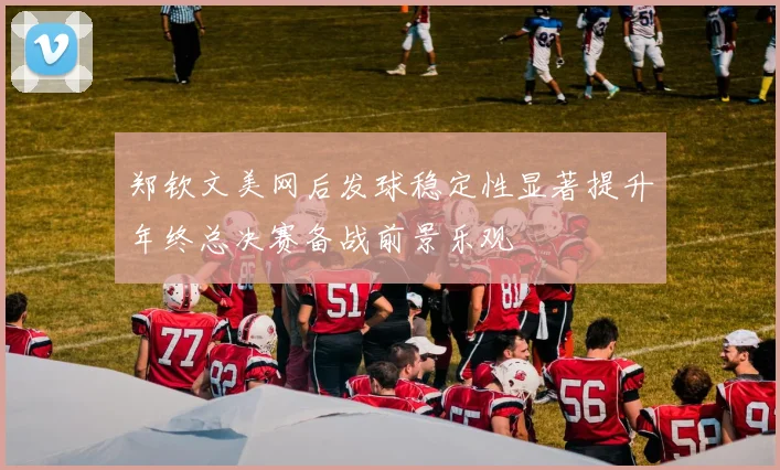 郑钦文美网后发球稳定性显著提升年终总决赛备战前景乐观