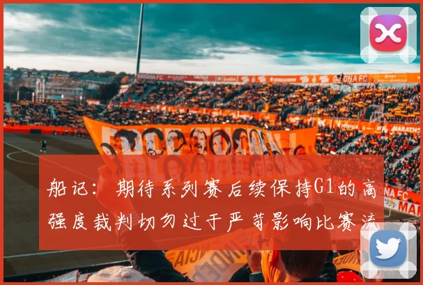 船记：期待系列赛后续保持G1的高强度裁判切勿过于严苛影响比赛流畅性