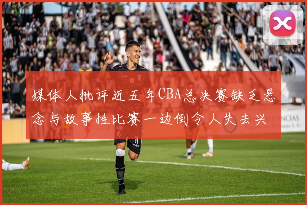 媒体人批评近五年CBA总决赛缺乏悬念与故事性比赛一边倒令人失去兴趣