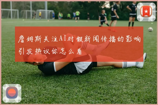 詹姆斯关注AI对假新闻传播的影响引发热议你怎么看