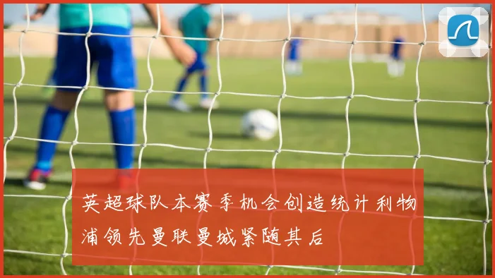 英超球队本赛季机会创造统计利物浦领先曼联曼城紧随其后