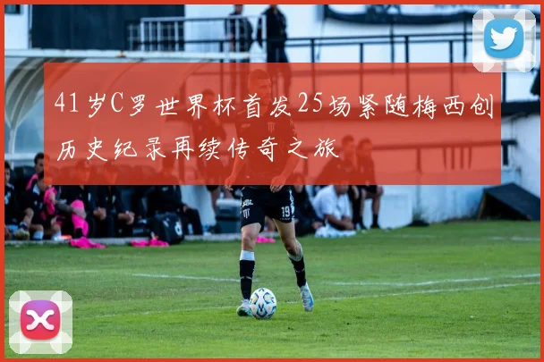 41岁C罗世界杯首发25场紧随梅西创历史纪录再续传奇之旅