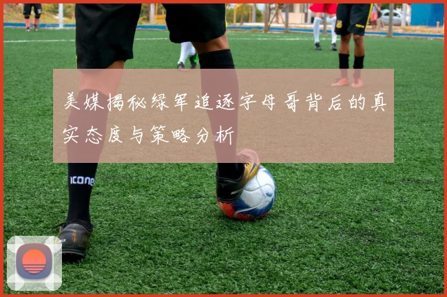 美媒揭秘绿军追逐字母哥背后的真实态度与策略分析