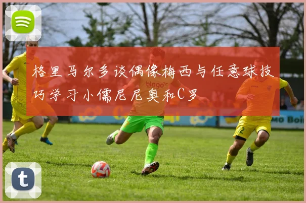 格里马尔多谈偶像梅西与任意球技巧学习小儒尼尼奥和C罗