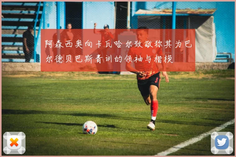 阿森西奥向卡瓦哈尔致敬称其为巴尔德贝巴斯青训的领袖与楷模