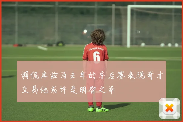 调侃库兹马去年的季后赛表现奇才交易他或许是明智之举