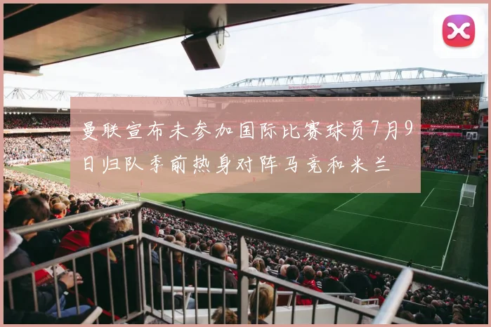曼联宣布未参加国际比赛球员7月9日归队季前热身对阵马竞和米兰