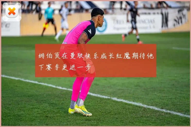 姆伯莫在曼联快乐成长红魔期待他下赛季更进一步