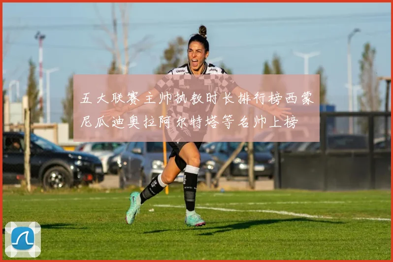 五大联赛主帅执教时长排行榜西蒙尼瓜迪奥拉阿尔特塔等名帅上榜