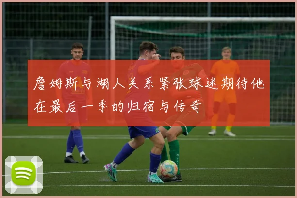 詹姆斯与湖人关系紧张球迷期待他在最后一季的归宿与传奇