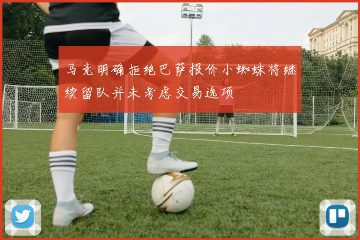马竞明确拒绝巴萨报价小蜘蛛将继续留队并未考虑交易选项