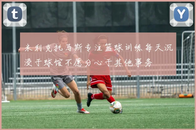 米利克托马斯专注篮球训练每天沉浸于球馆不愿分心于其他事务