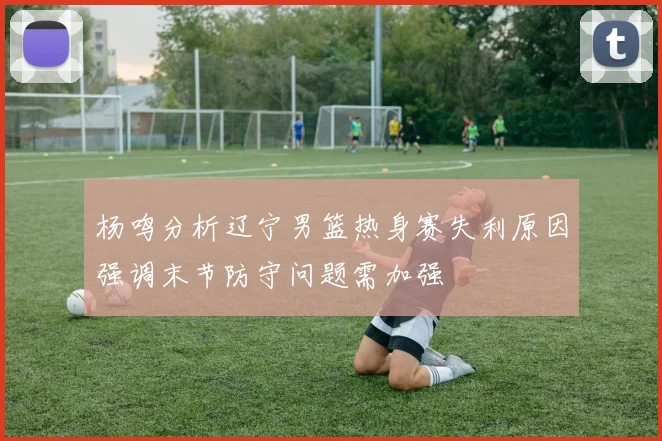 杨鸣分析辽宁男篮热身赛失利原因强调末节防守问题需加强