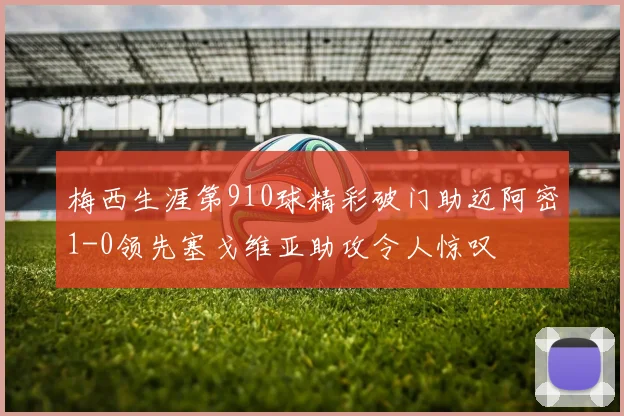 梅西生涯第910球精彩破门助迈阿密1-0领先塞戈维亚助攻令人惊叹