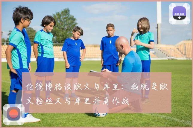 伦德博格谈欧文与库里：我既是欧文粉丝又与库里并肩作战