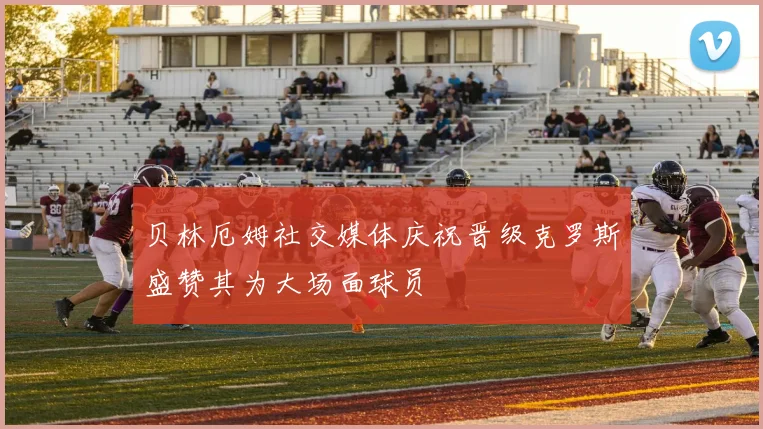 贝林厄姆社交媒体庆祝晋级克罗斯盛赞其为大场面球员