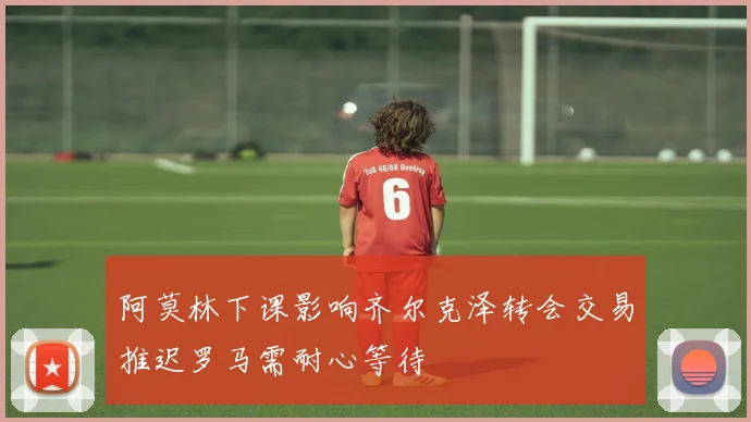 阿莫林下课影响齐尔克泽转会交易推迟罗马需耐心等待