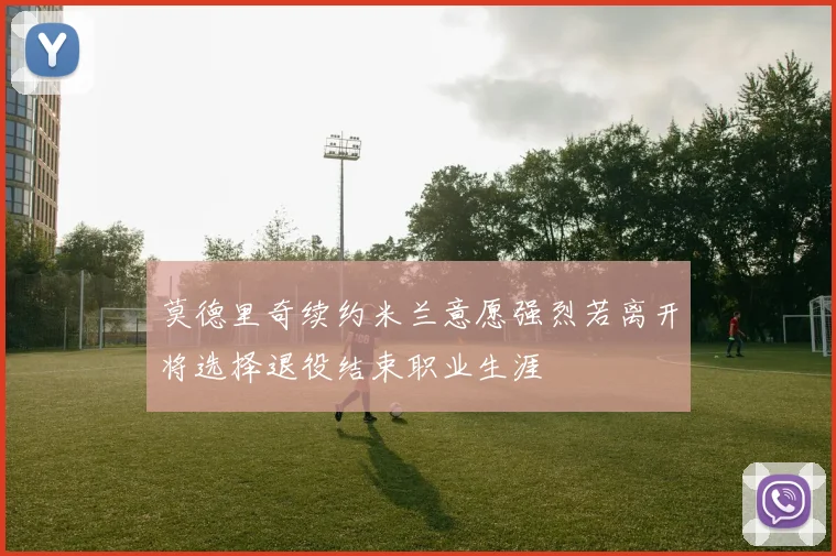 莫德里奇续约米兰意愿强烈若离开将选择退役结束职业生涯