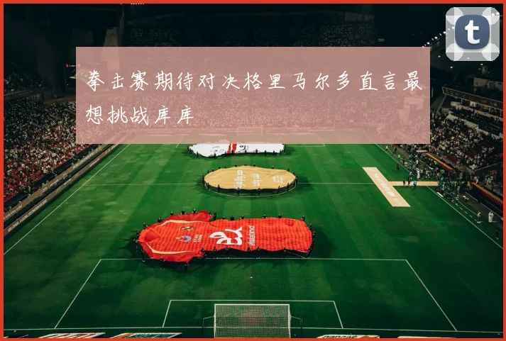 拳击赛期待对决格里马尔多直言最想挑战库库