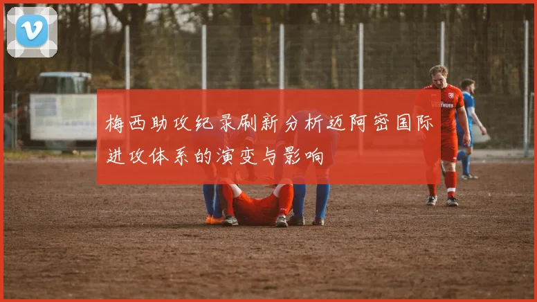 梅西助攻纪录刷新分析迈阿密国际进攻体系的演变与影响