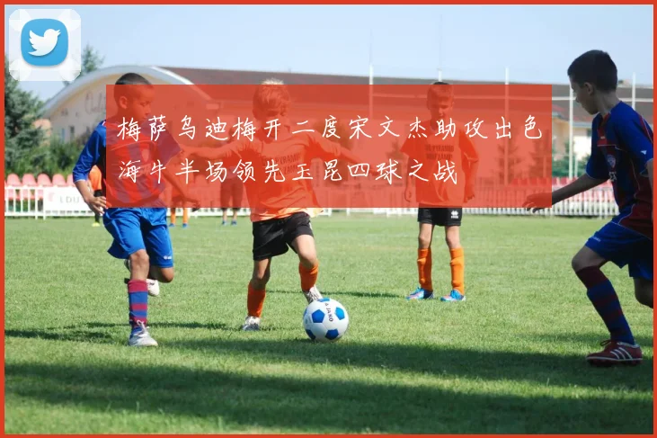 梅萨乌迪梅开二度宋文杰助攻出色海牛半场领先玉昆四球之战
