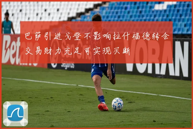 巴萨引进戈登不影响拉什福德转会交易财力充足可实现买断