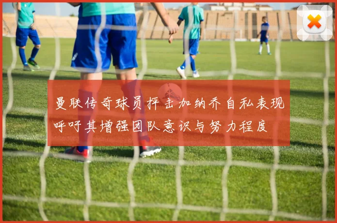曼联传奇球员抨击加纳乔自私表现呼吁其增强团队意识与努力程度