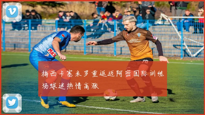 梅西卡塞米罗重返迈阿密国际训练场球迷热情高涨